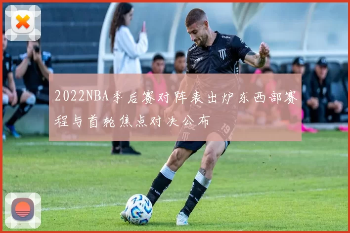 2022NBA季后赛对阵表出炉东西部赛程与首轮焦点对决公布