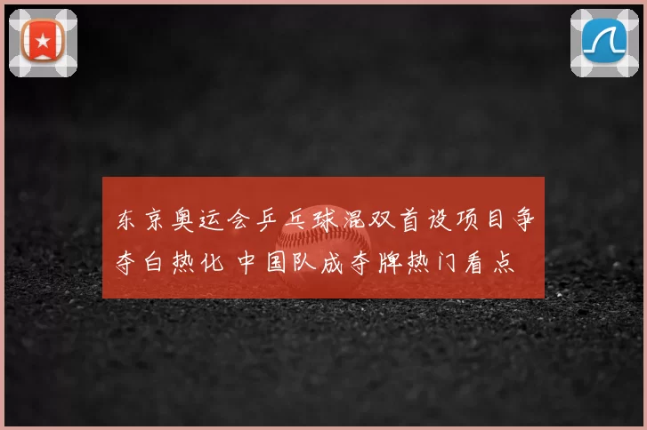 东京奥运会乒乓球混双首设项目争夺白热化 中国队成夺牌热门看点