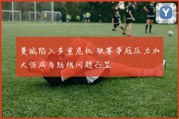 曼城陷入多重危机 联赛争冠压力加大伤病与防线问题凸显