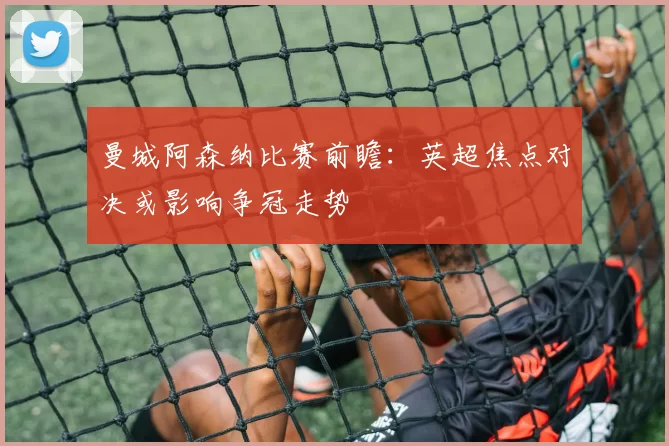 曼城阿森纳比赛前瞻：英超焦点对决或影响争冠走势