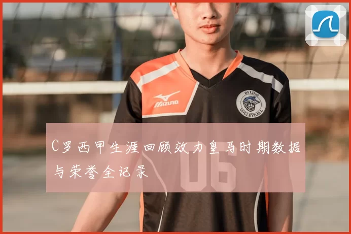 C罗西甲生涯回顾效力皇马时期数据与荣誉全记录