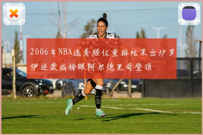2006年NBA选秀顺位重排结果出炉罗伊逆袭成榜眼阿尔德里奇登顶