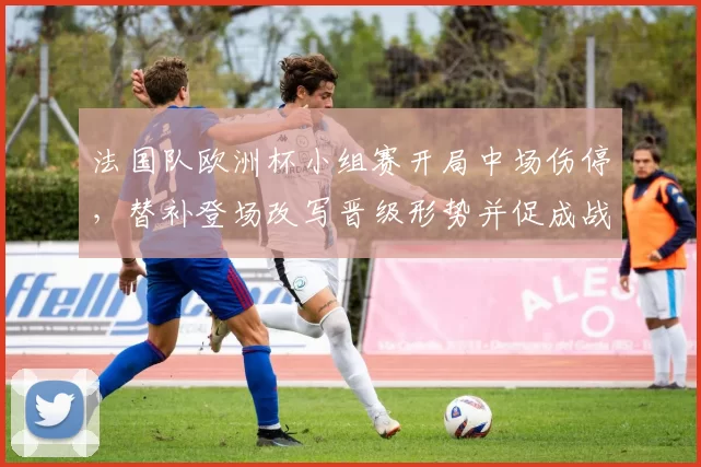 法国队欧洲杯小组赛开局中场伤停，替补登场改写晋级形势并促成战术调整