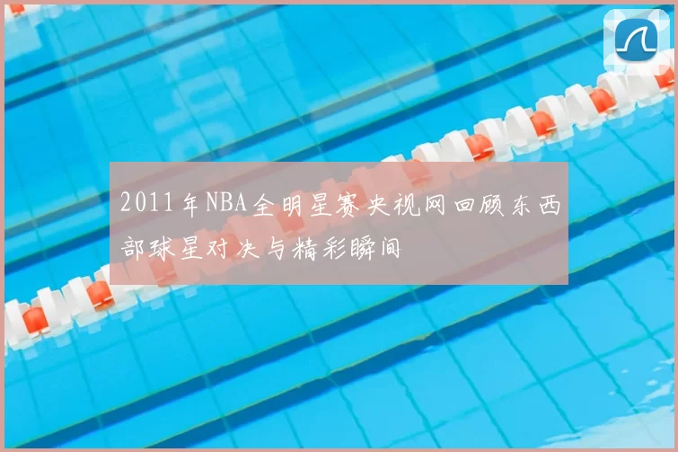 2011年NBA全明星赛央视网回顾东西部球星对决与精彩瞬间