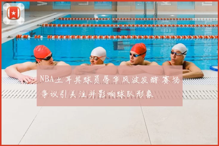 NBA土耳其球员辱华风波发酵 赛场争议引关注并影响球队形象