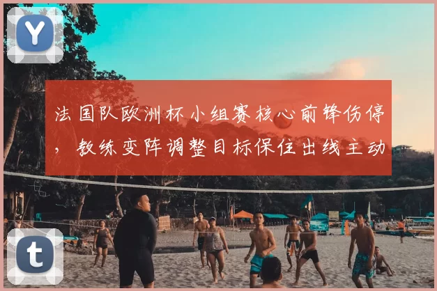 法国队欧洲杯小组赛核心前锋伤停，教练变阵调整目标保住出线主动权