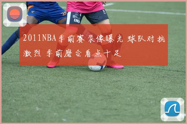 2011NBA季前赛录像曝光 球队对抗激烈 季前磨合看点十足
