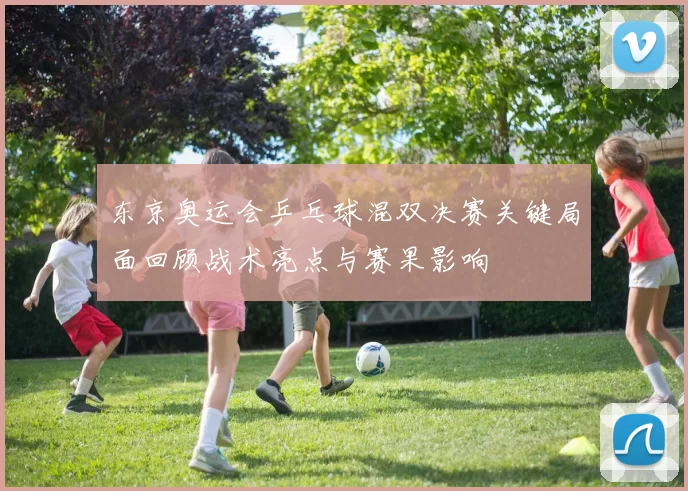 东京奥运会乒乓球混双决赛关键局面回顾战术亮点与赛果影响