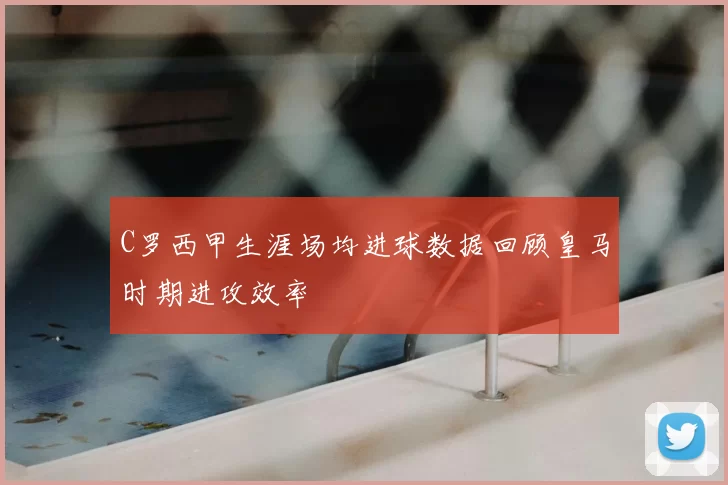 C罗西甲生涯场均进球数据回顾皇马时期进攻效率