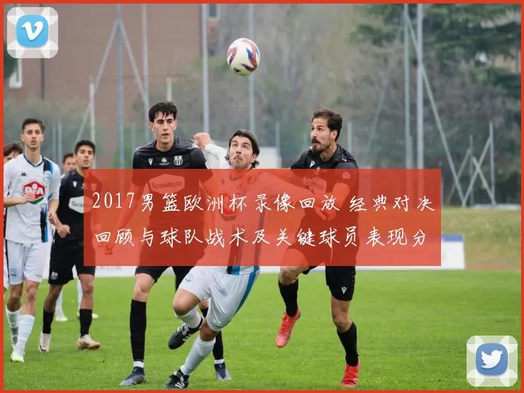 2017男篮欧洲杯录像回放 经典对决回顾与球队战术及关键球员表现分析