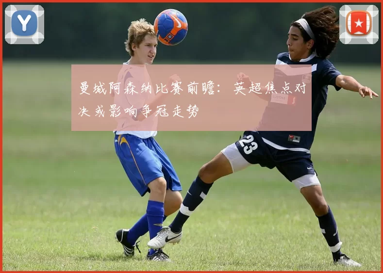 曼城阿森纳比赛前瞻：英超焦点对决或影响争冠走势
