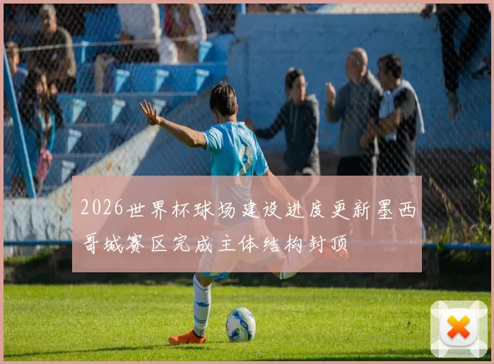 2026世界杯球场建设进度更新墨西哥城赛区完成主体结构封顶