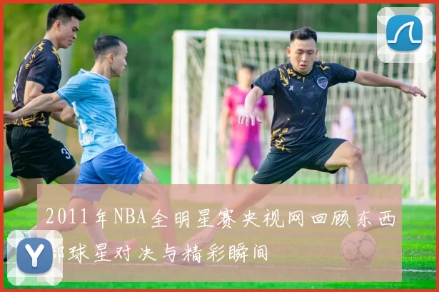 2011年NBA全明星赛央视网回顾东西部球星对决与精彩瞬间