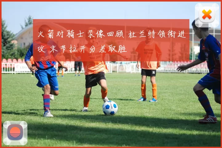 火箭对骑士录像回顾 杜兰特领衔进攻 末节拉开分差取胜