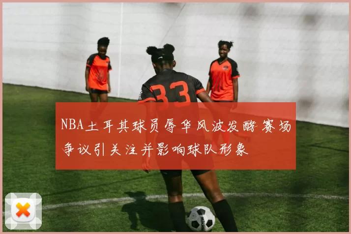 NBA土耳其球员辱华风波发酵 赛场争议引关注并影响球队形象
