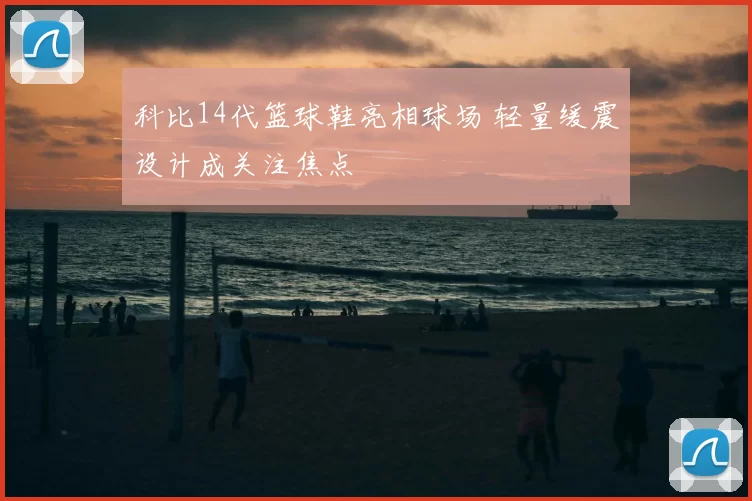 科比14代篮球鞋亮相球场 轻量缓震设计成关注焦点