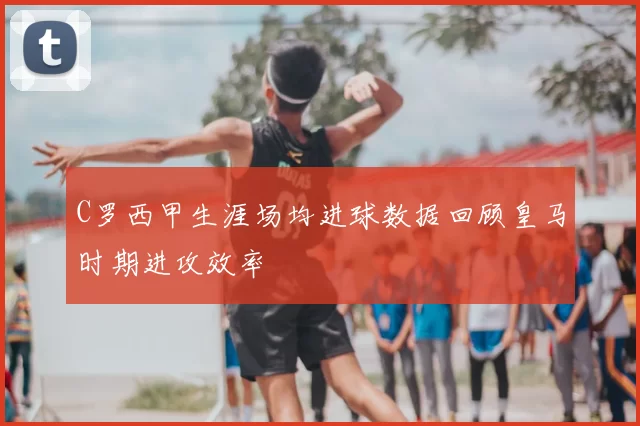 C罗西甲生涯场均进球数据回顾皇马时期进攻效率