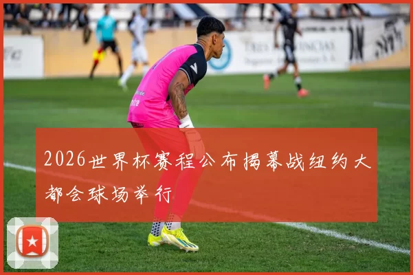 2026世界杯赛程公布揭幕战纽约大都会球场举行