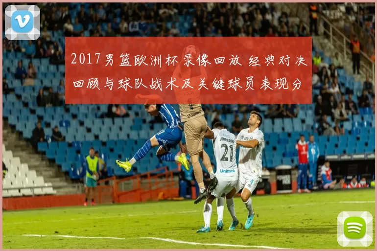 2017男篮欧洲杯录像回放 经典对决回顾与球队战术及关键球员表现分析