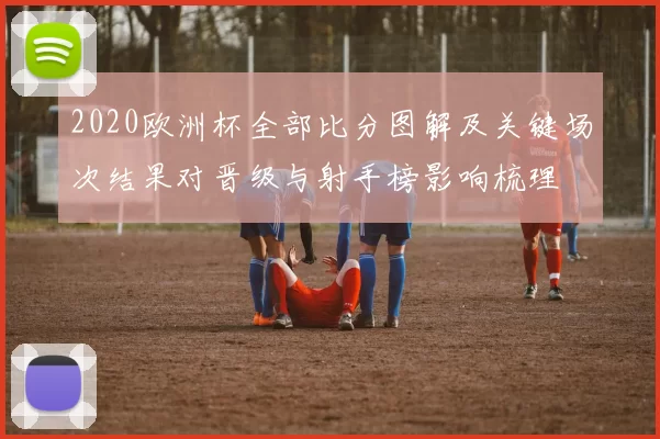 2020欧洲杯全部比分图解及关键场次结果对晋级与射手榜影响梳理