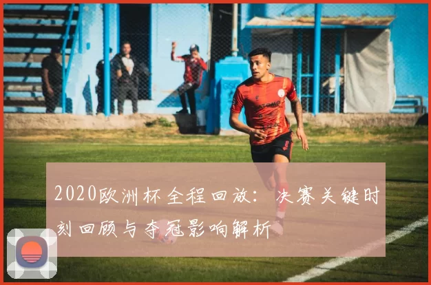 2020欧洲杯全程回放：决赛关键时刻回顾与夺冠影响解析