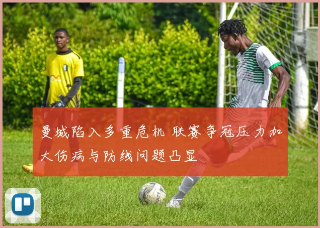 曼城陷入多重危机 联赛争冠压力加大伤病与防线问题凸显