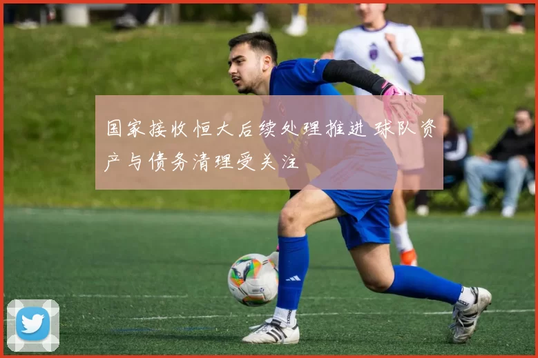 国家接收恒大后续处理推进 球队资产与债务清理受关注