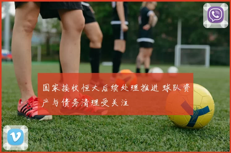 国家接收恒大后续处理推进 球队资产与债务清理受关注