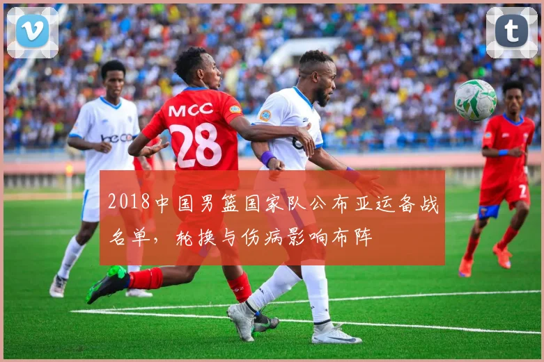 2018中国男篮国家队公布亚运备战名单，轮换与伤病影响布阵