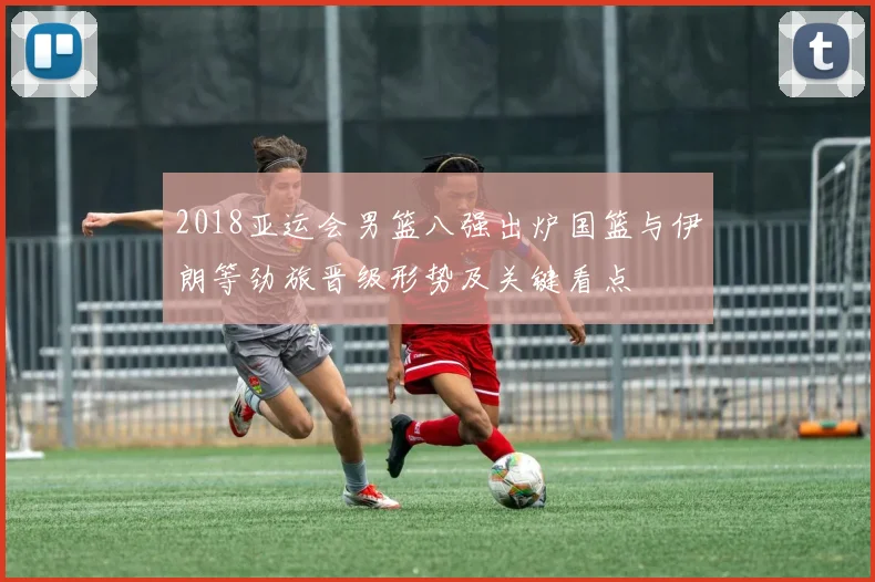 2018亚运会男篮八强出炉国篮与伊朗等劲旅晋级形势及关键看点